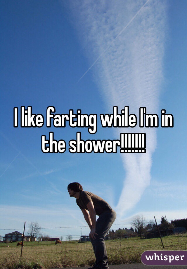 I like farting while I'm in the shower!!!!!!!