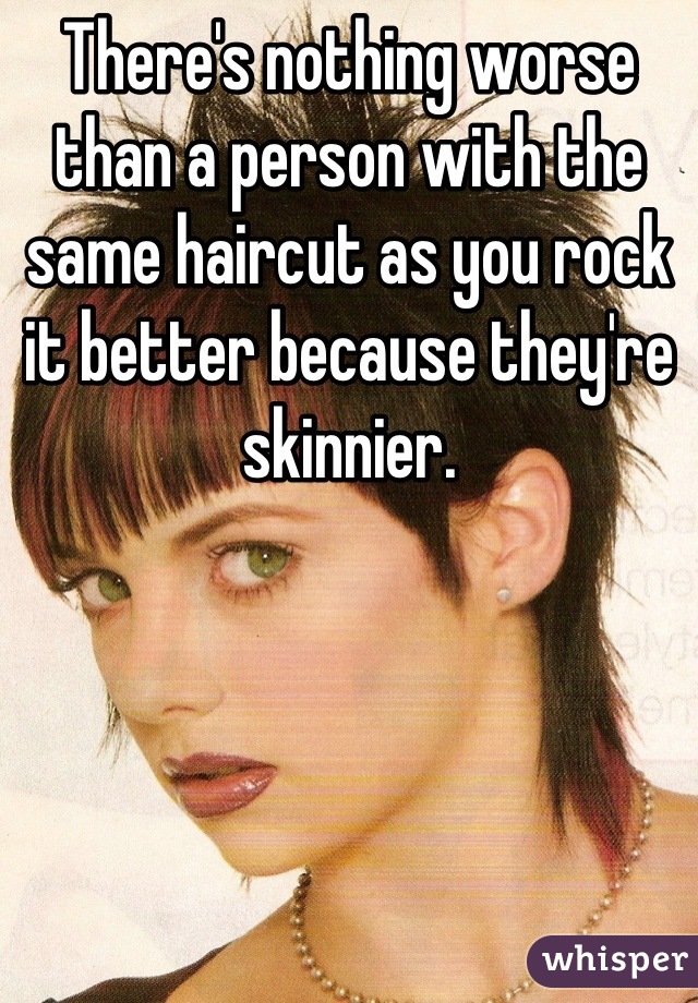 There's nothing worse than a person with the same haircut as you rock it better because they're skinnier.