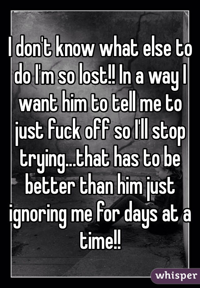 I don't know what else to do I'm so lost!! In a way I want him to tell me to just fuck off so I'll stop trying...that has to be better than him just ignoring me for days at a time!!