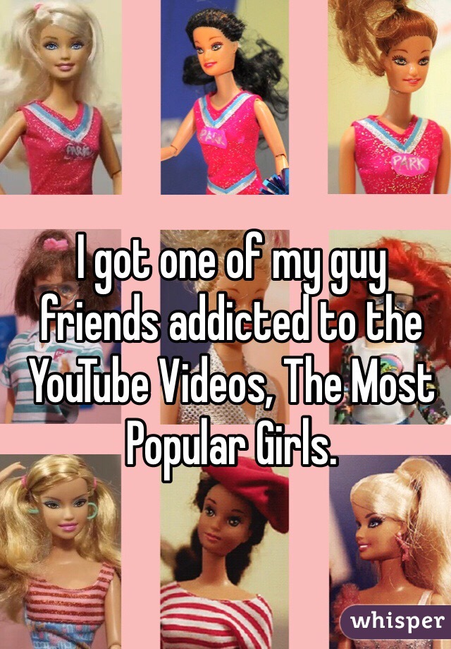 I got one of my guy friends addicted to the YouTube Videos, The Most Popular Girls. 