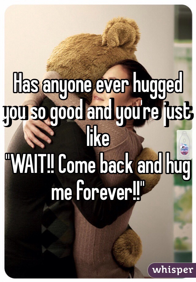 Has anyone ever hugged you so good and you're just like 
"WAIT!! Come back and hug me forever!!"