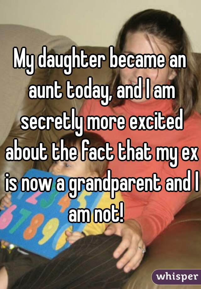 My daughter became an aunt today, and I am secretly more excited about the fact that my ex is now a grandparent and I am not!   