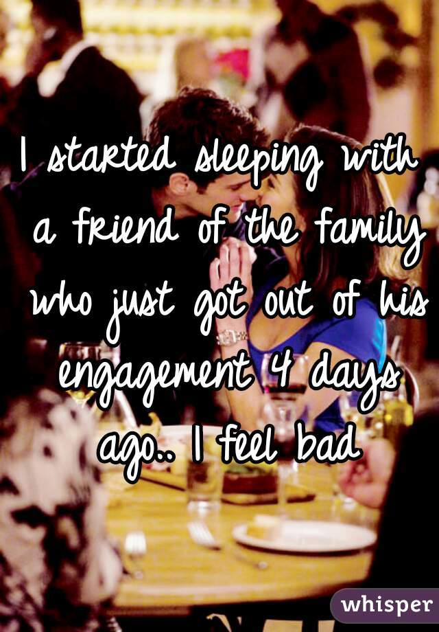 I started sleeping with a friend of the family who just got out of his engagement 4 days ago.. I feel bad