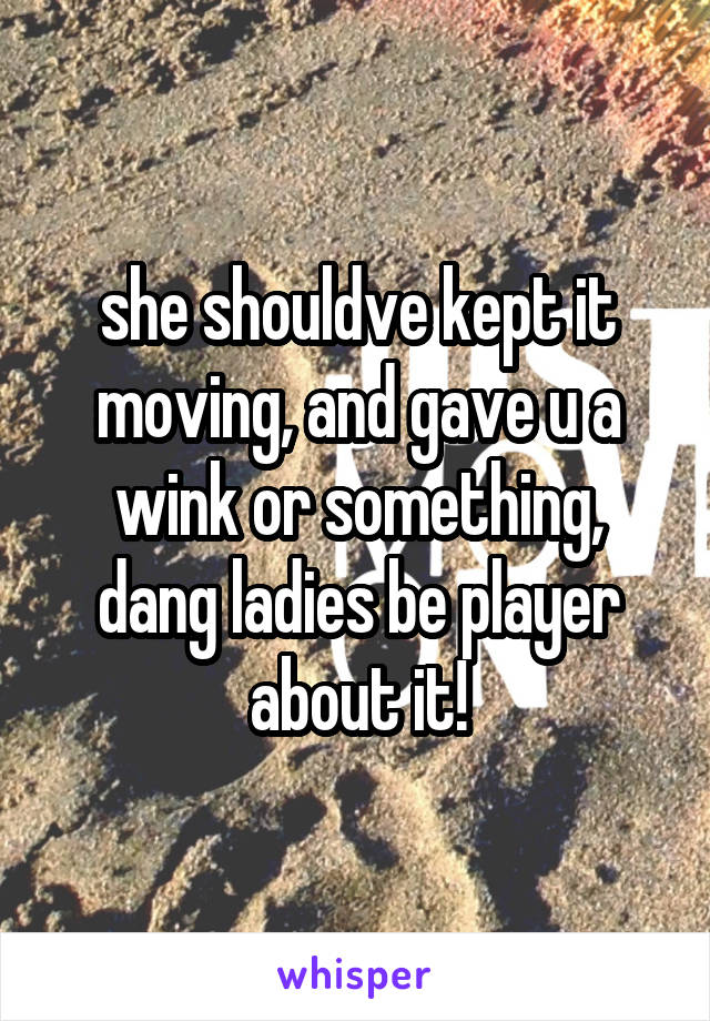 she shouldve kept it moving, and gave u a wink or something, dang ladies be player about it!