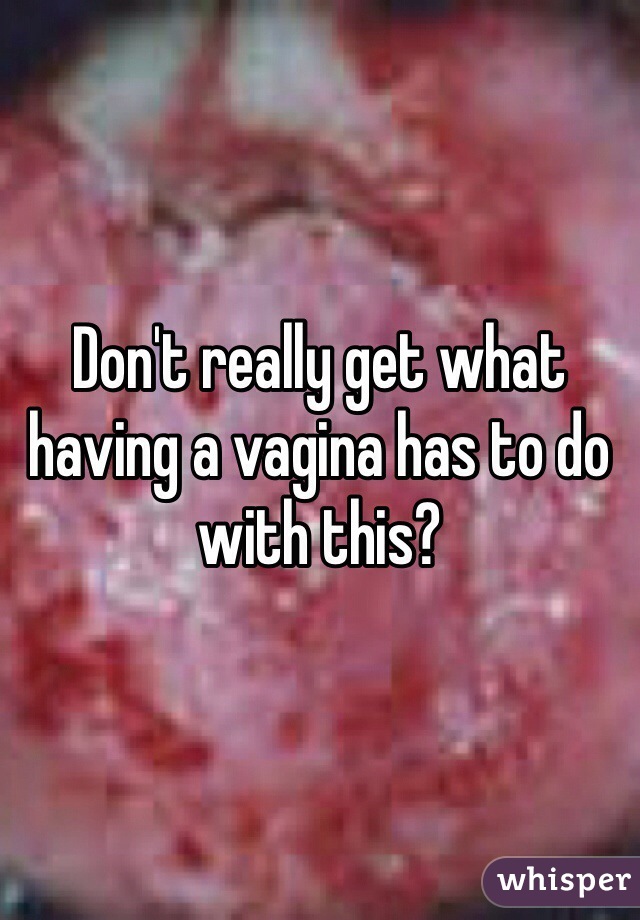 Don't really get what having a vagina has to do with this?