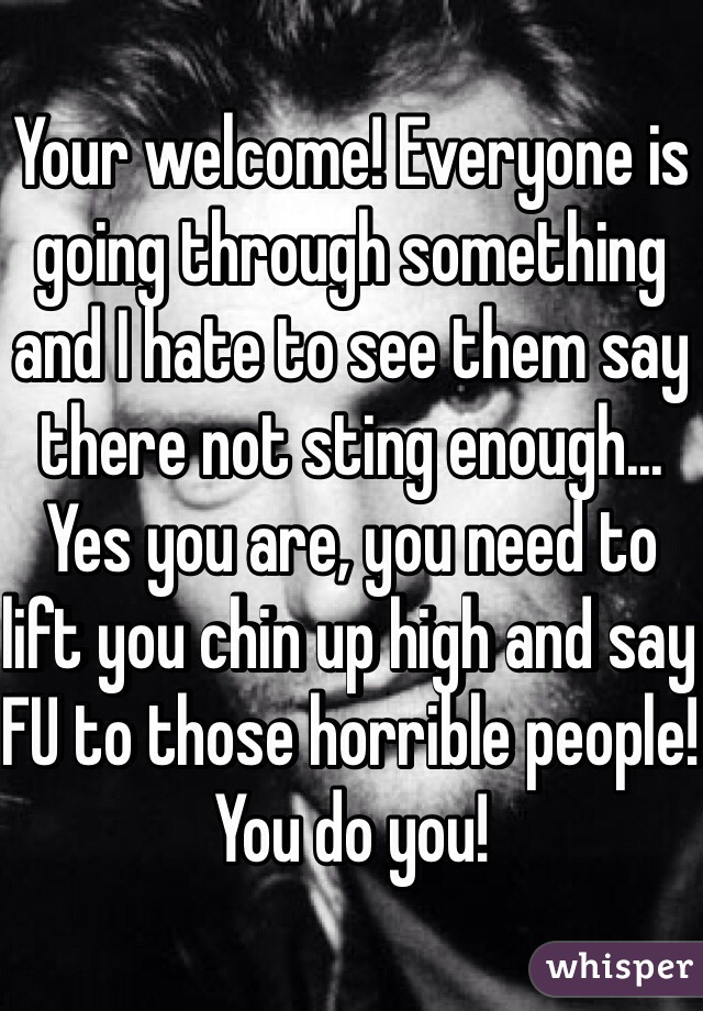 Your welcome! Everyone is going through something and I hate to see them say there not sting enough... Yes you are, you need to lift you chin up high and say FU to those horrible people! You do you!
