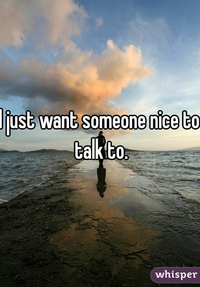 I just want someone nice to talk to.