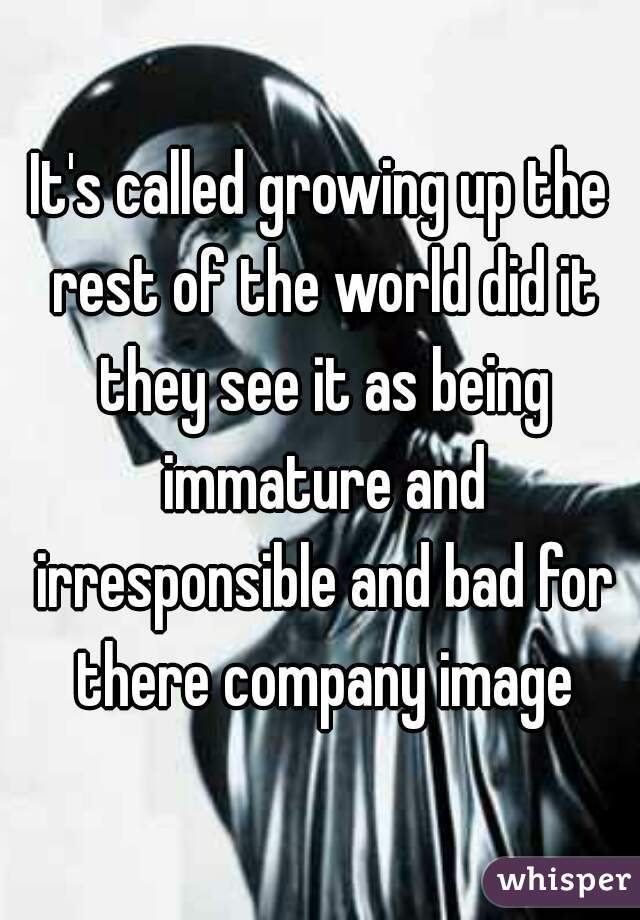It's called growing up the rest of the world did it they see it as being immature and irresponsible and bad for there company image