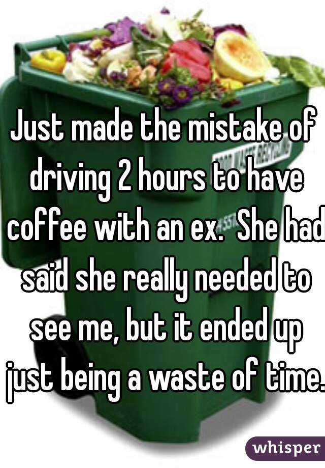 Just made the mistake of driving 2 hours to have coffee with an ex.  She had said she really needed to see me, but it ended up just being a waste of time. 