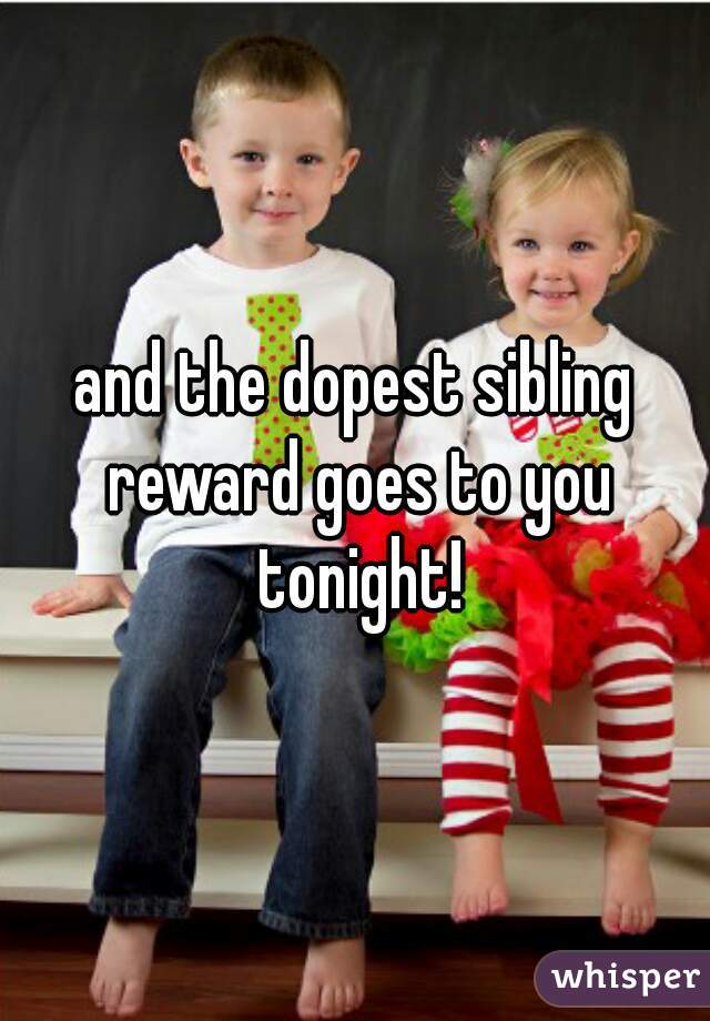 and the dopest sibling reward goes to you tonight!