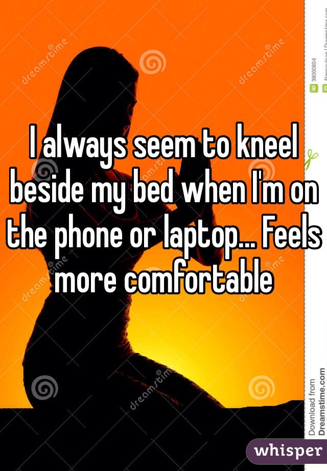 I always seem to kneel beside my bed when I'm on the phone or laptop... Feels more comfortable  
