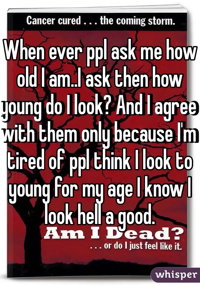 When ever ppl ask me how old I am..I ask then how young do I look? And I agree with them only because I'm tired of ppl think I look to young for my age I know I look hell a good.