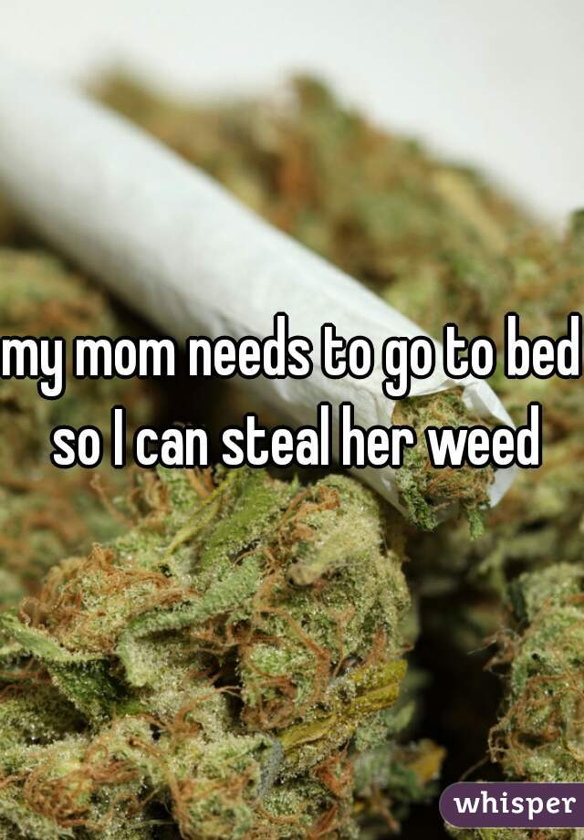 my mom needs to go to bed so I can steal her weed