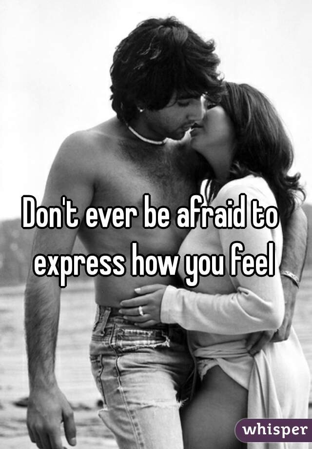 Don't ever be afraid to express how you feel