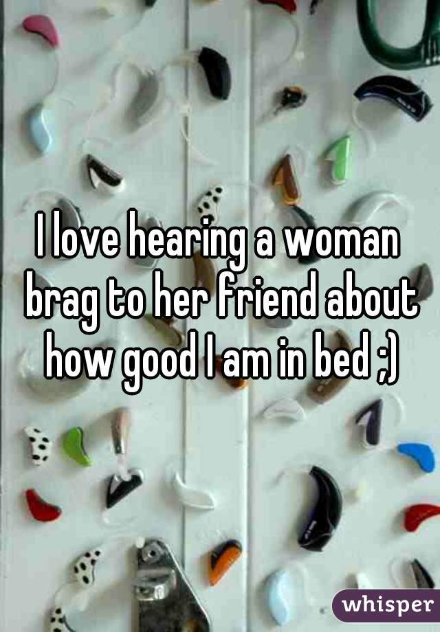 I love hearing a woman brag to her friend about how good I am in bed ;)
