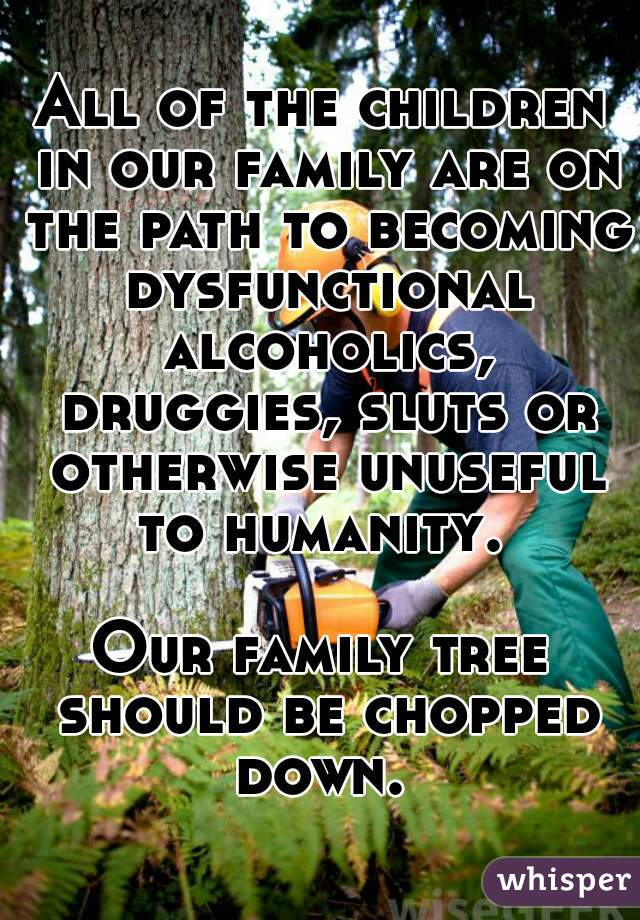 All of the children in our family are on the path to becoming dysfunctional alcoholics, druggies, sluts or otherwise unuseful to humanity. 
   
Our family tree should be chopped down. 