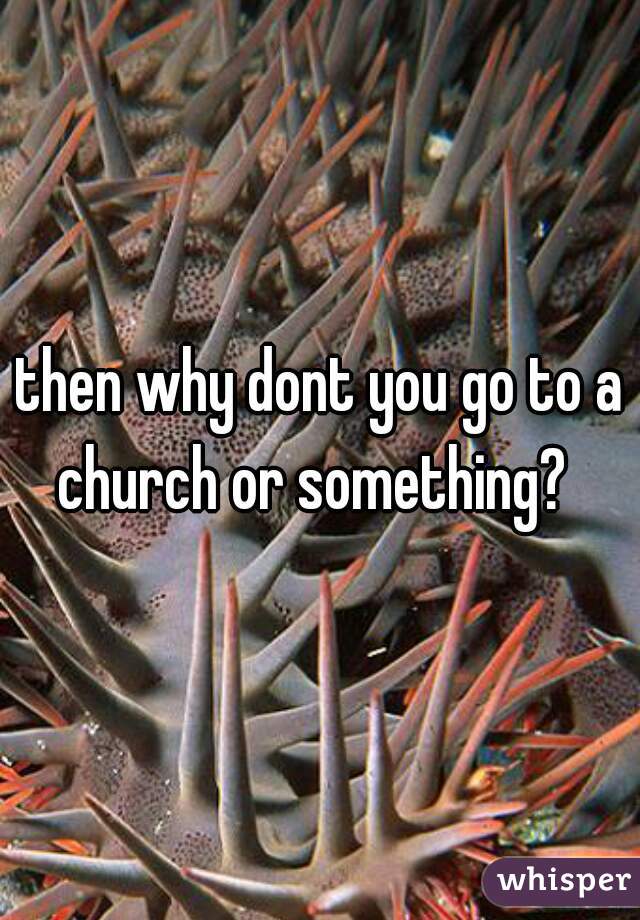 then why dont you go to a church or something?  