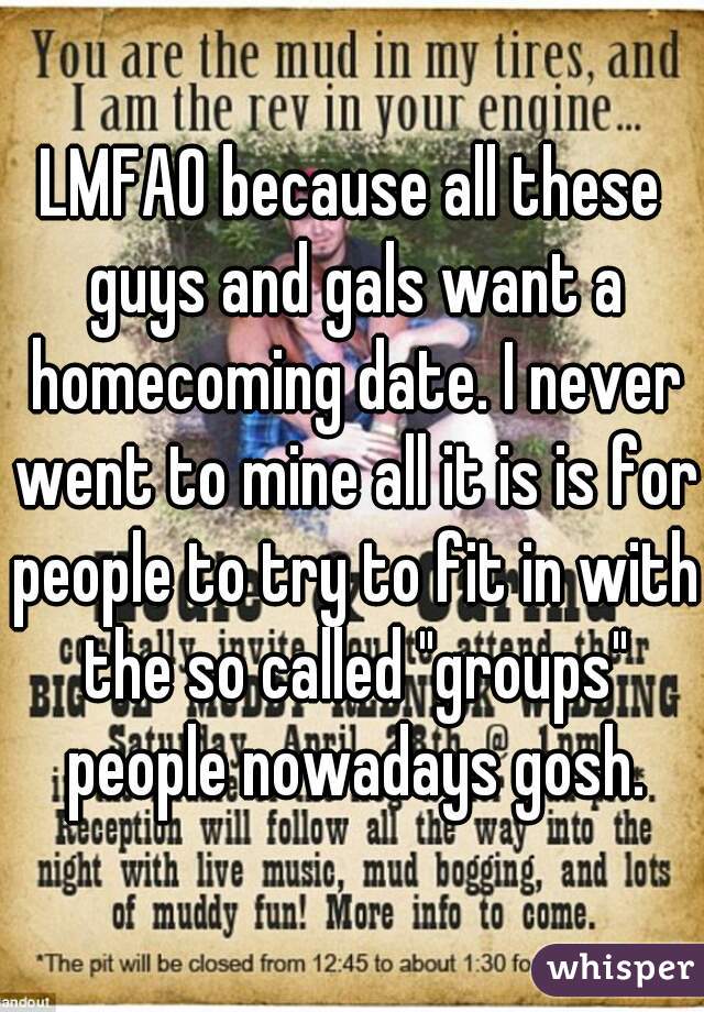 LMFAO because all these guys and gals want a homecoming date. I never went to mine all it is is for people to try to fit in with the so called "groups" people nowadays gosh.