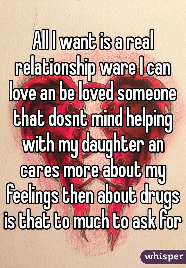 All I want is a real relationship ware I can love an be loved someone that dosnt mind helping with my daughter an cares more about my feelings then about drugs is that to much to ask for 