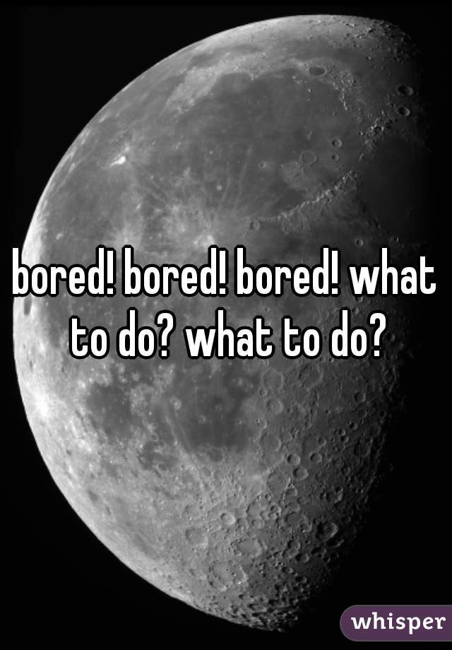 bored! bored! bored! what to do? what to do?