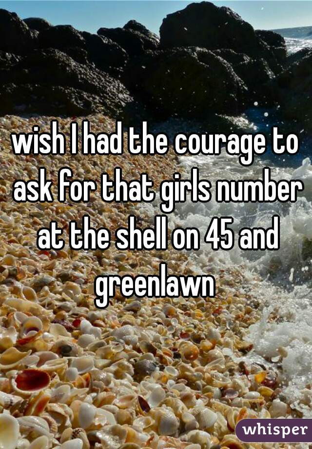 wish I had the courage to ask for that girls number at the shell on 45 and greenlawn 