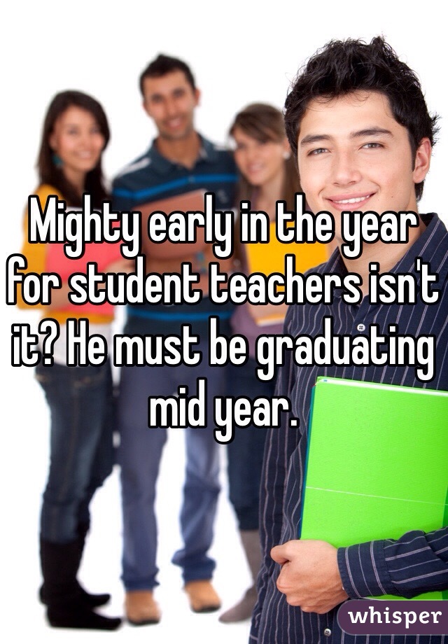 Mighty early in the year for student teachers isn't it? He must be graduating mid year. 