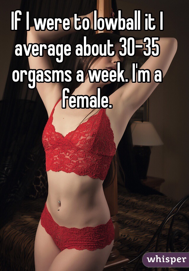If I were to lowball it I average about 30-35 orgasms a week. I'm a female. 