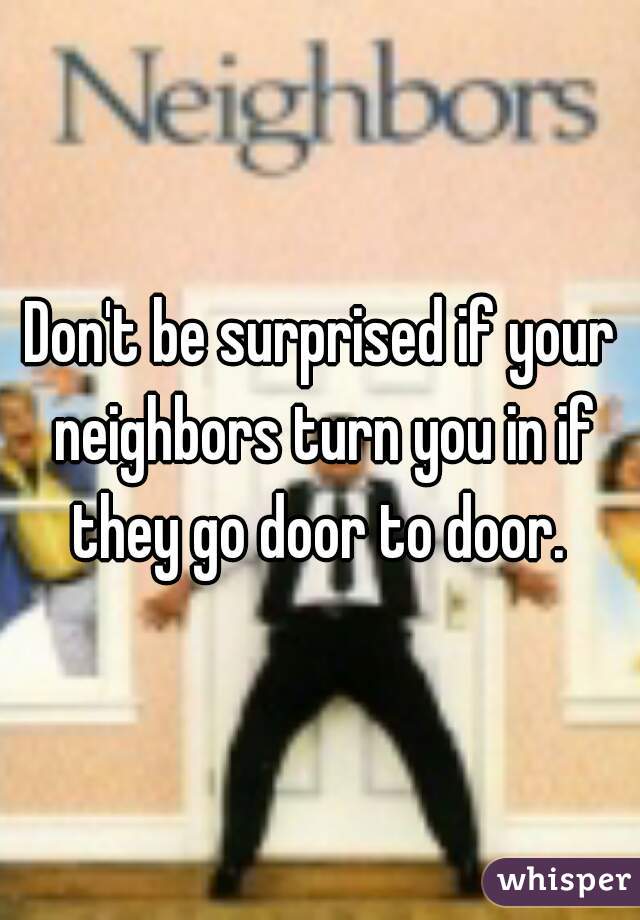 Don't be surprised if your neighbors turn you in if they go door to door. 