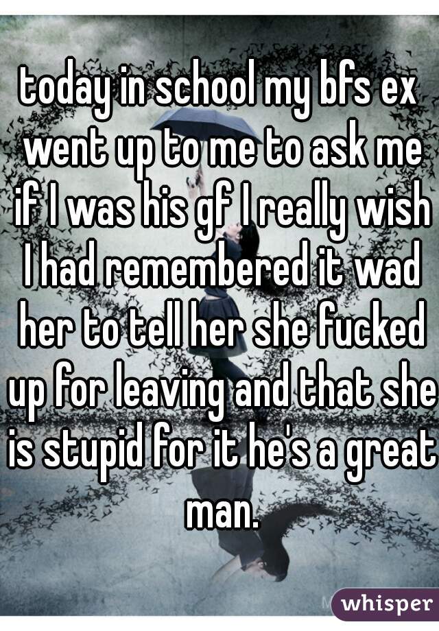 today in school my bfs ex went up to me to ask me if I was his gf I really wish I had remembered it wad her to tell her she fucked up for leaving and that she is stupid for it he's a great man.