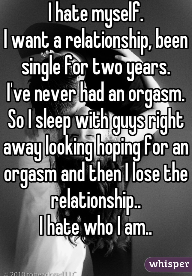 I hate myself. 
I want a relationship, been single for two years. 
I've never had an orgasm. 
So I sleep with guys right away looking hoping for an orgasm and then I lose the relationship..
I hate who I am..