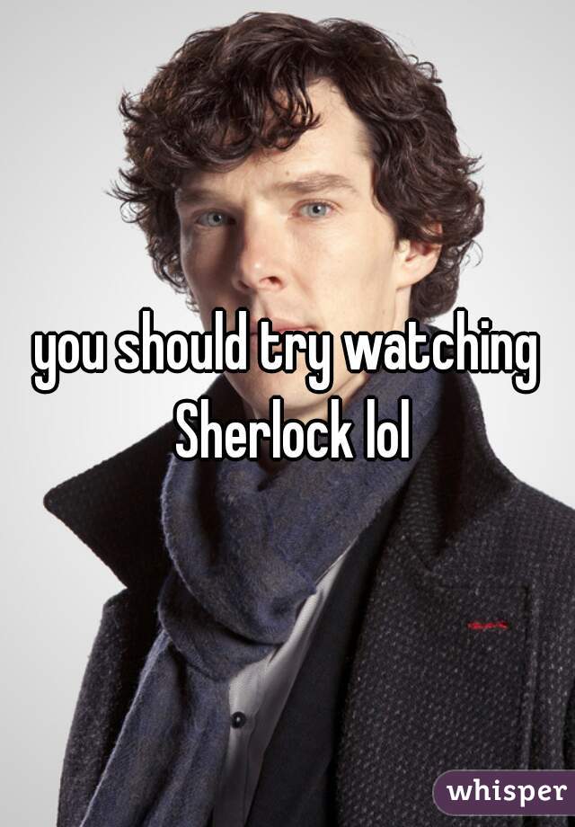 you should try watching Sherlock lol