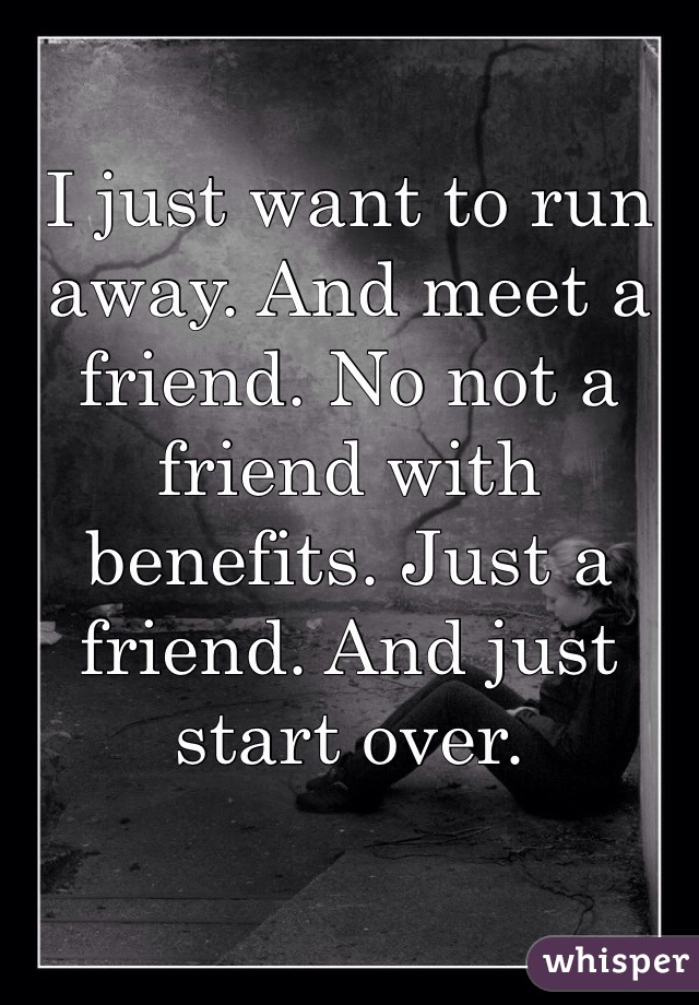 I just want to run away. And meet a friend. No not a friend with benefits. Just a friend. And just start over. 