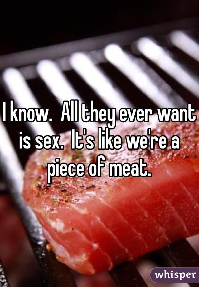 I know.  All they ever want is sex.  It's like we're a piece of meat. 