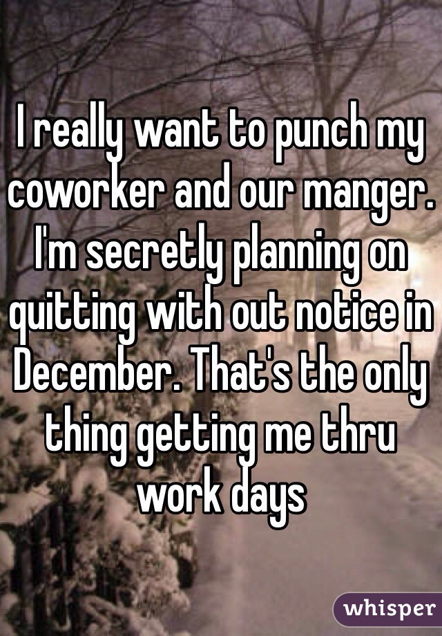 I really want to punch my coworker and our manger. I'm secretly planning on quitting with out notice in December. That's the only thing getting me thru work days 