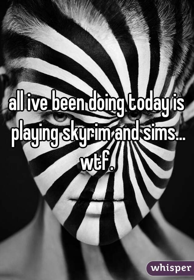 all ive been doing today is playing skyrim and sims... wtf. 