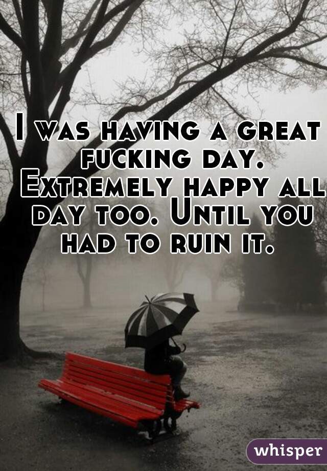 I was having a great fucking day. Extremely happy all day too. Until you had to ruin it. 