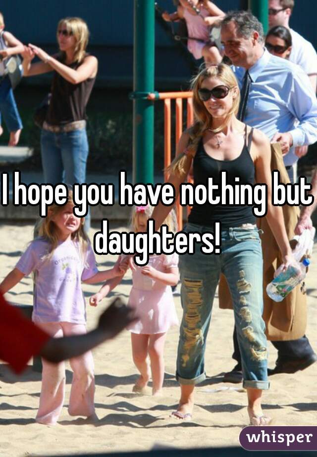 I hope you have nothing but daughters! 