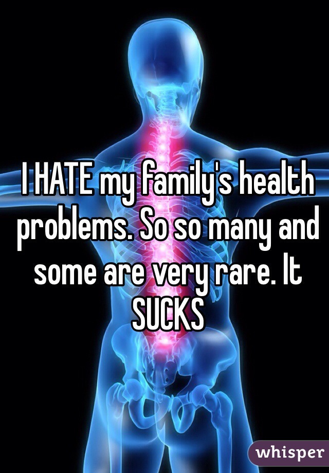 I HATE my family's health problems. So so many and some are very rare. It SUCKS