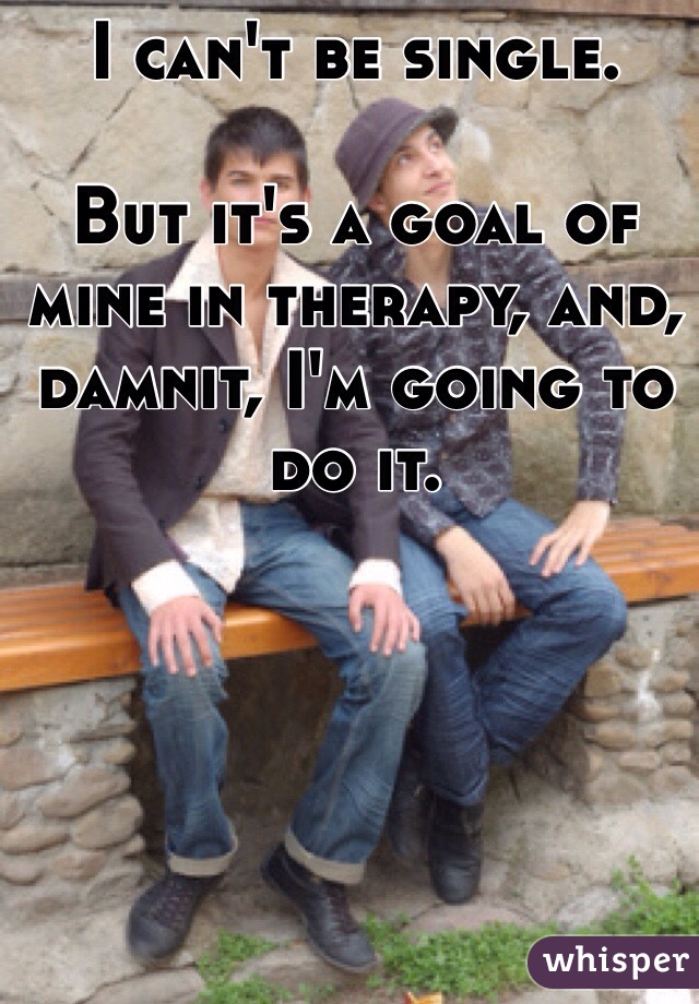 I can't be single.

But it's a goal of mine in therapy, and, damnit, I'm going to do it.