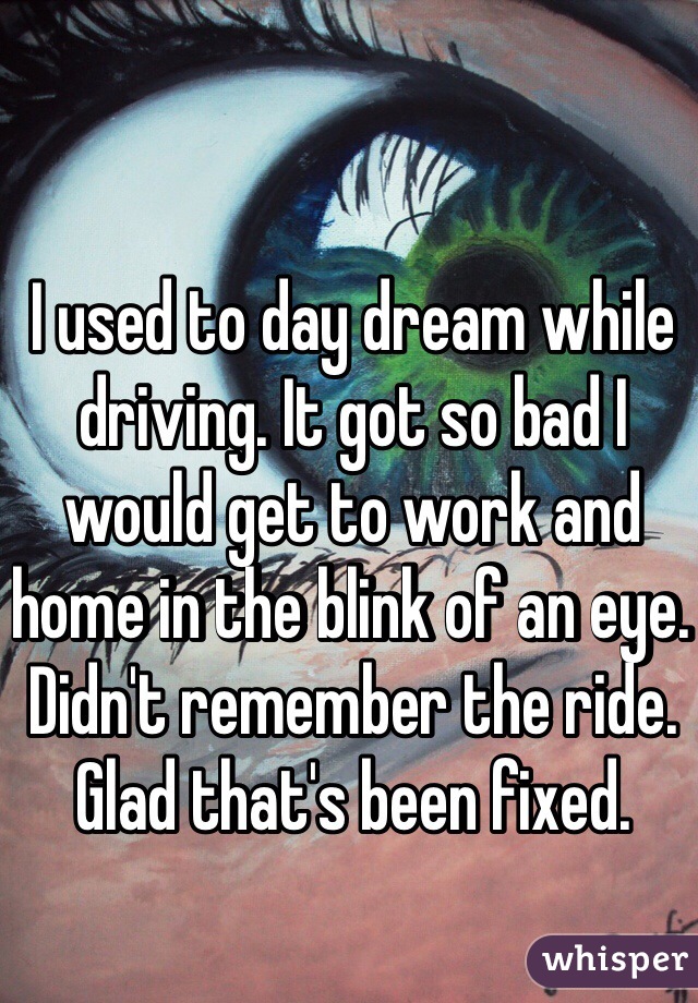 I used to day dream while driving. It got so bad I would get to work and home in the blink of an eye. 
Didn't remember the ride. 
Glad that's been fixed.