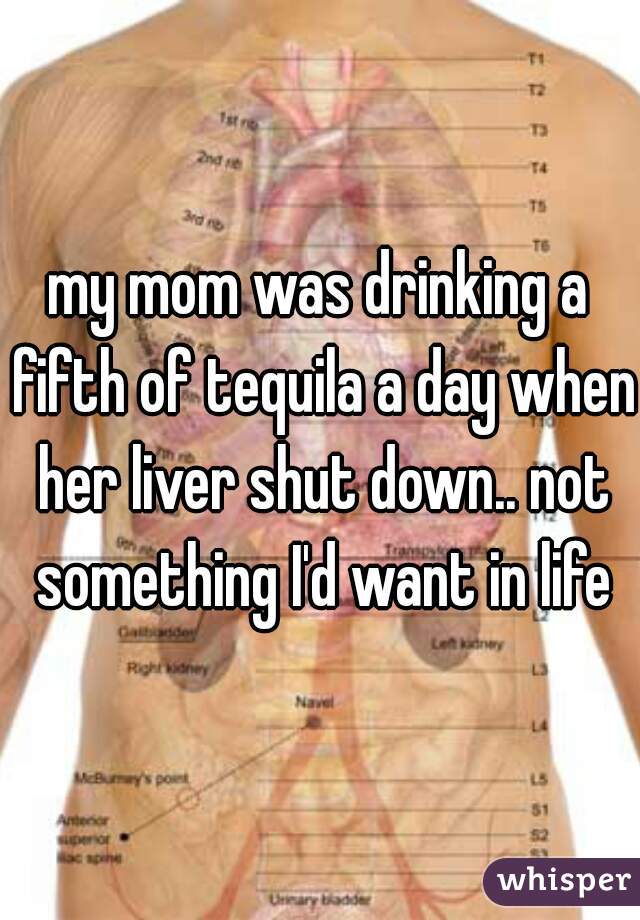 my mom was drinking a fifth of tequila a day when her liver shut down.. not something I'd want in life