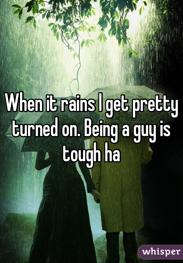 When it rains I get pretty turned on. Being a guy is tough ha