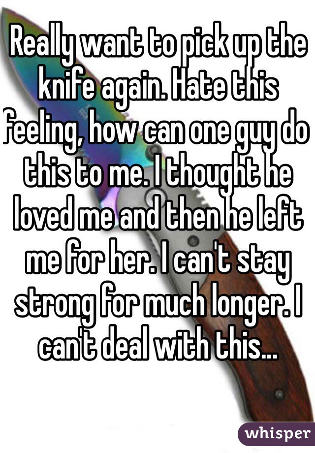 Really want to pick up the knife again. Hate this feeling, how can one guy do this to me. I thought he loved me and then he left me for her. I can't stay strong for much longer. I can't deal with this...