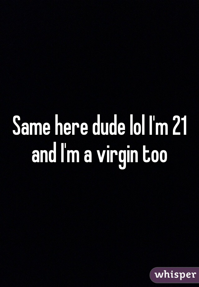 Same here dude lol I'm 21 and I'm a virgin too 