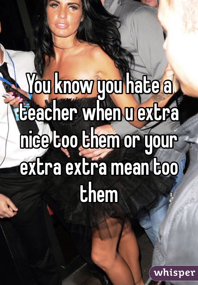 You know you hate a teacher when u extra nice too them or your extra extra mean too them