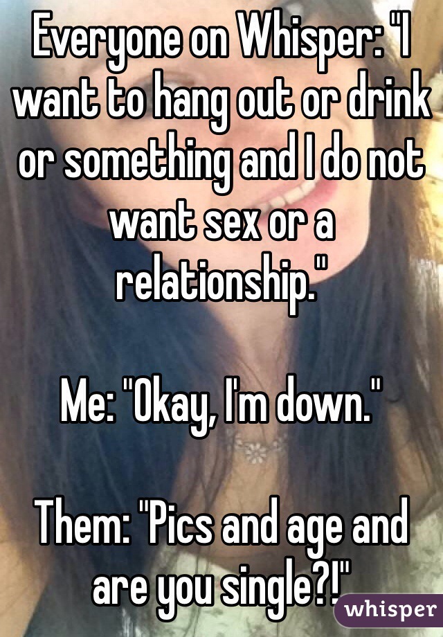 Everyone on Whisper: "I want to hang out or drink or something and I do not want sex or a relationship."

Me: "Okay, I'm down."

Them: "Pics and age and are you single?!"