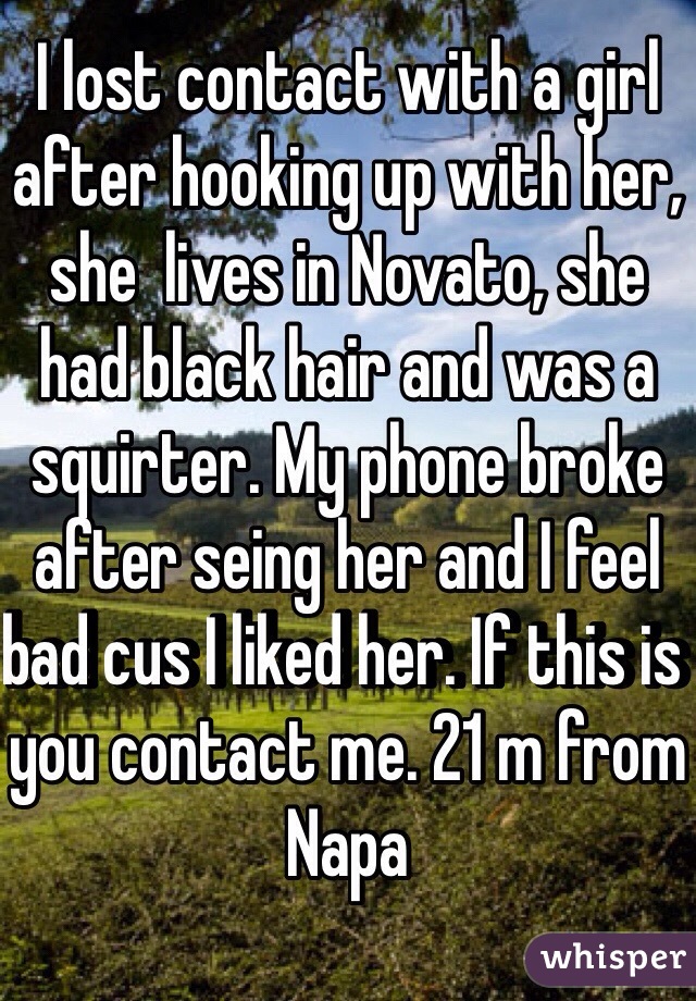 I lost contact with a girl after hooking up with her, she  lives in Novato, she had black hair and was a squirter. My phone broke after seing her and I feel bad cus I liked her. If this is you contact me. 21 m from Napa 