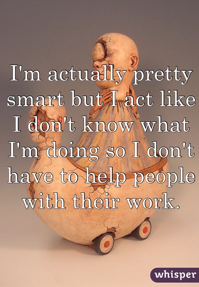 I'm actually pretty smart but I act like I don't know what I'm doing so I don't have to help people with their work.