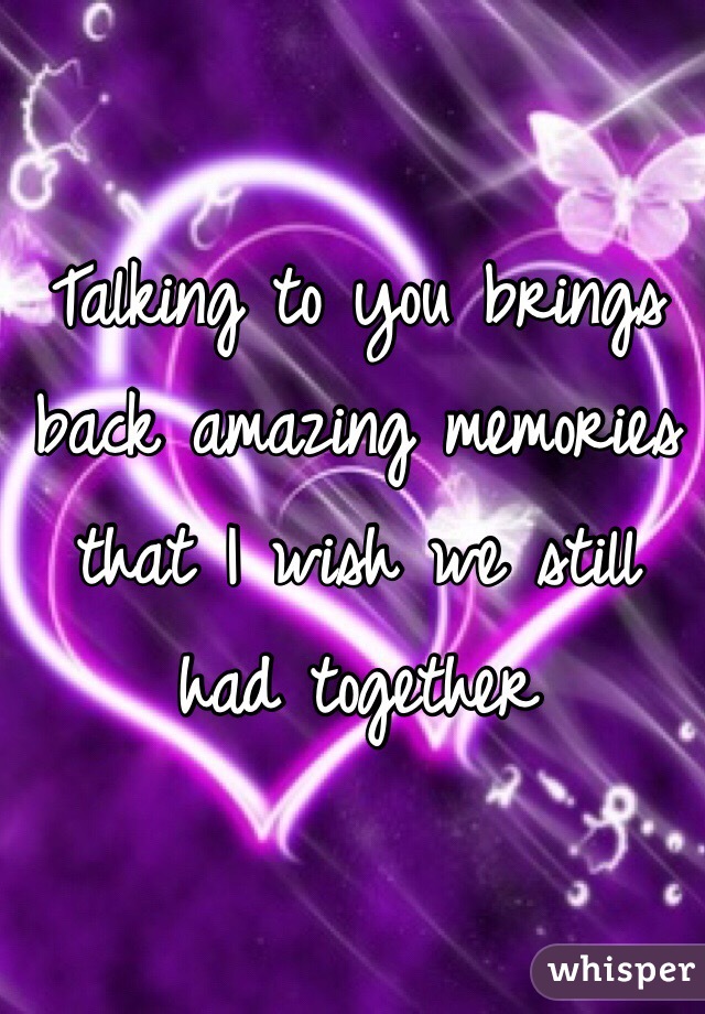 Talking to you brings back amazing memories that I wish we still had together 