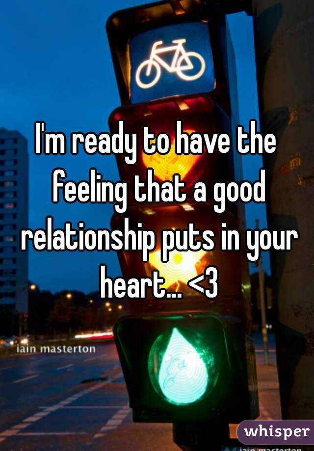 I'm ready to have the feeling that a good relationship puts in your heart... <3